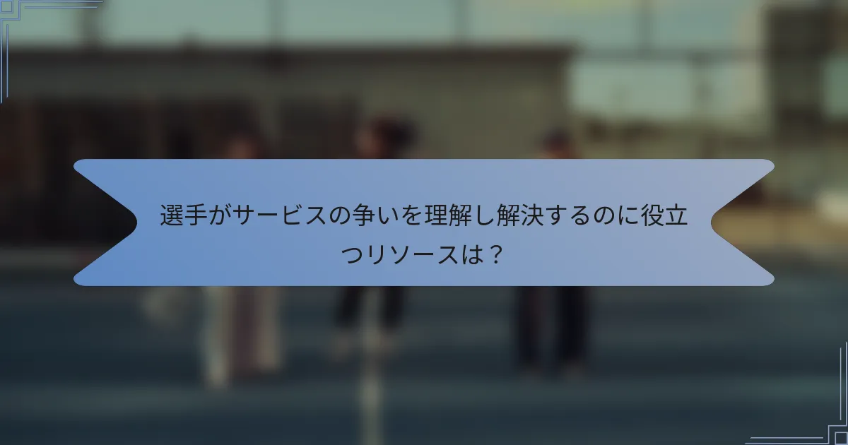 選手がサービスの争いを理解し解決するのに役立つリソースは？